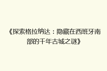 《探索格拉纳达:隐藏在西班牙南部的千年古城之谜》