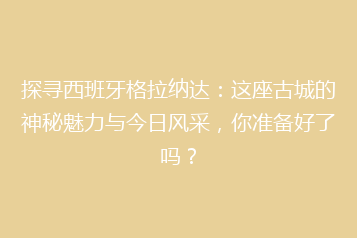 探寻西班牙格拉纳达:这座古城的神秘魅力与今日风采,你准备好了吗?