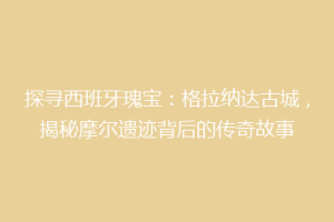 探寻西班牙瑰宝：格拉纳达古城，揭秘摩尔遗迹背后的传奇故事