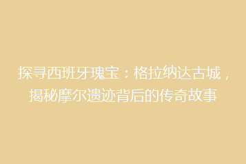 探寻西班牙瑰宝:格拉纳达古城,揭秘摩尔遗迹背后的传奇故事