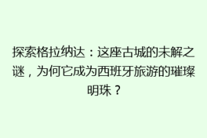 探索格拉纳达：这座古城的未解之谜，为何它成为西班牙旅游的璀璨明珠？