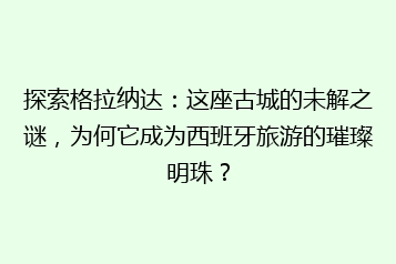 探索格拉纳达:这座古城的未解之谜,为何它成为西班牙旅游的璀璨明珠?