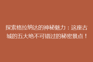 探索格拉纳达的神秘魅力：这座古城的五大绝不可错过的秘密景点！