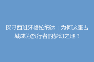 探寻西班牙格拉纳达：为何这座古城成为旅行者的梦幻之地？