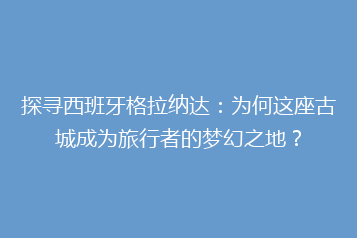 探寻西班牙格拉纳达:为何这座古城成为旅行者的梦幻之地?
