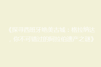 《探寻西班牙绝美古城：格拉纳达，你不可错过的阿拉伯遗产之谜》
