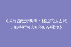 《探寻西班牙明珠：格拉纳达古城，那些鲜为人知的历史秘境》