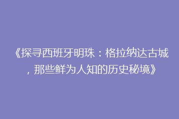 《探寻西班牙明珠:格拉纳达古城,那些鲜为人知的历史秘境》