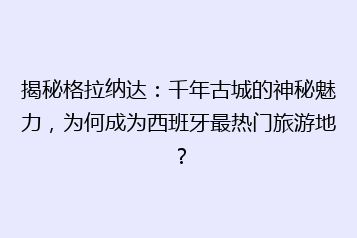 揭秘格拉纳达:千年古城的神秘魅力,为何成为西班牙最热门旅游地?