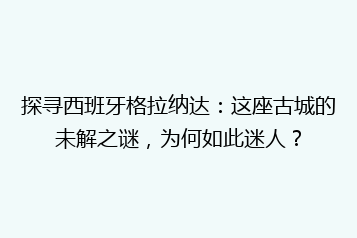 探寻西班牙格拉纳达:这座古城的未解之谜,为何如此迷人?