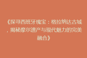 《探寻西班牙瑰宝：格拉纳达古城，揭秘摩尔遗产与现代魅力的完美融合》