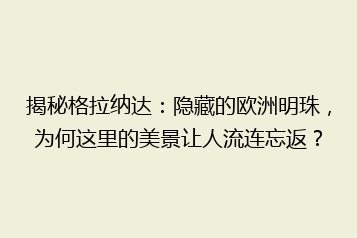揭秘格拉纳达:隐藏的欧洲明珠,为何这里的美景让人流连忘返?