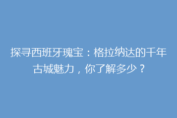 探寻西班牙瑰宝:格拉纳达的千年古城魅力,你了解多少?