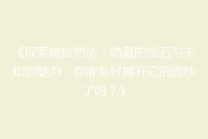 《探索格拉纳达：隐藏的宝石与未知的魅力，你准备好揭开它的面纱了吗？》