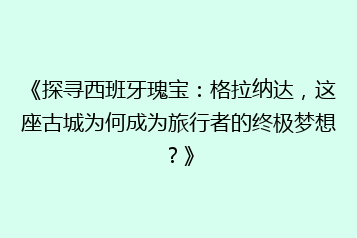 《探寻西班牙瑰宝:格拉纳达,这座古城为何成为旅行者的终极梦想?》