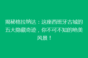 揭秘格拉纳达：这座西班牙古城的五大隐藏奇迹，你不可不知的绝美风景！