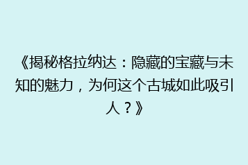 《揭秘格拉纳达:隐藏的宝藏与未知的魅力,为何这个古城如此吸引人?》
