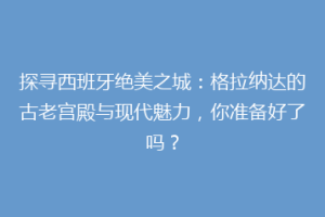探寻西班牙绝美之城：格拉纳达的古老宫殿与现代魅力，你准备好了吗？