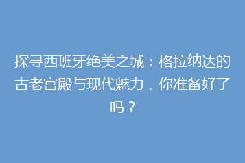 探寻西班牙绝美之城:格拉纳达的古老宫殿与现代魅力,你准备好了吗?