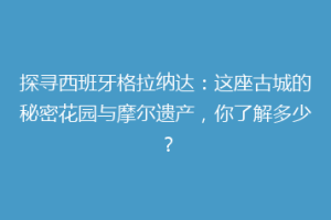 探寻西班牙格拉纳达：这座古城的秘密花园与摩尔遗产，你了解多少？