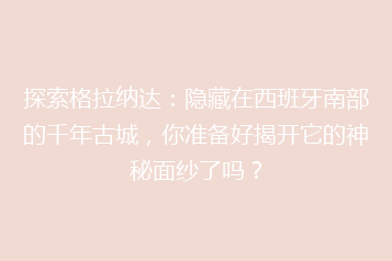 探索格拉纳达:隐藏在西班牙南部的千年古城,你准备好揭开它的神秘面纱了吗?