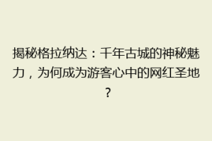 揭秘格拉纳达：千年古城的神秘魅力，为何成为游客心中的网红圣地？