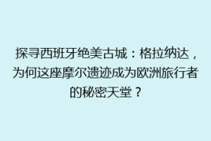 探寻西班牙绝美古城：格拉纳达，为何这座摩尔遗迹成为欧洲旅行者的秘密天堂？