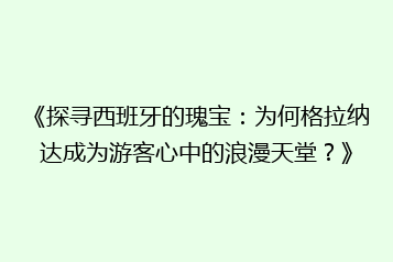 《探寻西班牙的瑰宝:为何格拉纳达成为游客心中的浪漫天堂?》