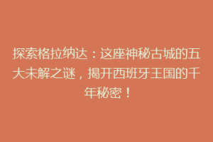 探索格拉纳达：这座神秘古城的五大未解之谜，揭开西班牙王国的千年秘密！