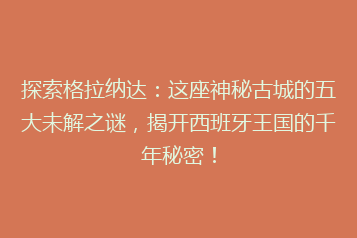 探索格拉纳达:这座神秘古城的五大未解之谜,揭开西班牙王国的千年秘密!