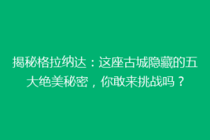 揭秘格拉纳达：这座古城隐藏的五大绝美秘密，你敢来挑战吗？