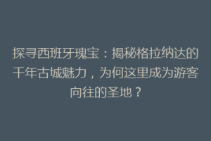 探寻西班牙瑰宝：揭秘格拉纳达的千年古城魅力，为何这里成为游客向往的圣地？