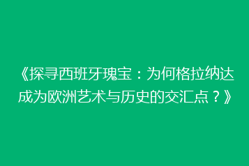 《探寻西班牙瑰宝:为何格拉纳达成为欧洲艺术与历史的交汇点?》