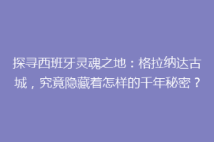 探寻西班牙灵魂之地：格拉纳达古城，究竟隐藏着怎样的千年秘密？