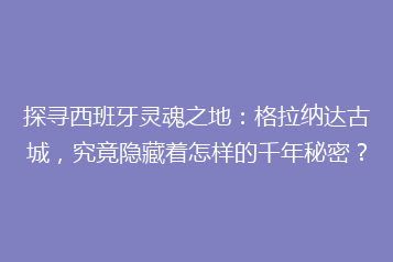 探寻西班牙灵魂之地:格拉纳达古城,究竟隐藏着怎样的千年秘密?
