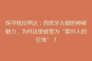 探寻格拉纳达：西班牙古都的神秘魅力，为何这里被誉为“摩尔人的珍珠”？