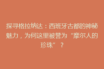 探寻格拉纳达:西班牙古都的神秘魅力,为何这里被誉为“摩尔人的珍珠”?