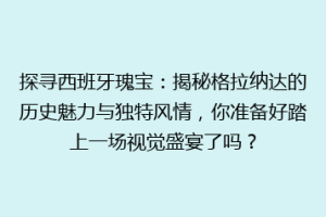 探寻西班牙瑰宝：揭秘格拉纳达的历史魅力与独特风情，你准备好踏上一场视觉盛宴了吗？