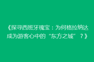 《探寻西班牙瑰宝：为何格拉纳达成为游客心中的“东方之城”？》