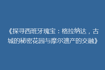 《探寻西班牙瑰宝:格拉纳达,古城的秘密花园与摩尔遗产的交融》
