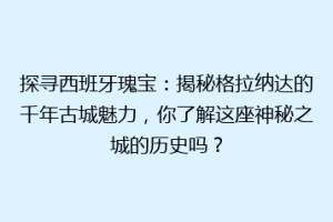 探寻西班牙瑰宝：揭秘格拉纳达的千年古城魅力，你了解这座神秘之城的历史吗？