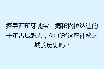 探寻西班牙瑰宝:揭秘格拉纳达的千年古城魅力,你了解这座神秘之城的历史吗?