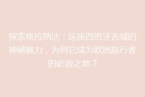 探索格拉纳达：这座西班牙古城的神秘魅力，为何它成为欧洲旅行者的必游之地？