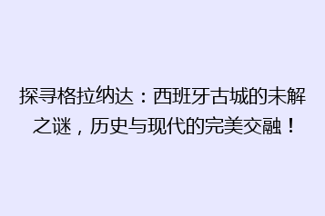 探寻格拉纳达:西班牙古城的未解之谜,历史与现代的完美交融!
