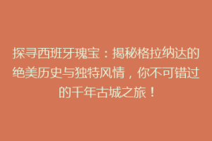 探寻西班牙瑰宝：揭秘格拉纳达的绝美历史与独特风情，你不可错过的千年古城之旅！
