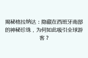揭秘格拉纳达：隐藏在西班牙南部的神秘珍珠，为何如此吸引全球游客？
