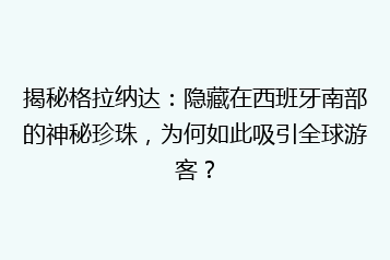 揭秘格拉纳达:隐藏在西班牙南部的神秘珍珠,为何如此吸引全球游客?