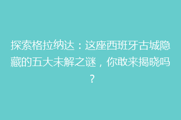 探索格拉纳达:这座西班牙古城隐藏的五大未解之谜,你敢来揭晓吗?