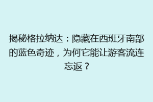 揭秘格拉纳达：隐藏在西班牙南部的蓝色奇迹，为何它能让游客流连忘返？