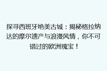 探寻西班牙绝美古城：揭秘格拉纳达的摩尔遗产与浪漫风情，你不可错过的欧洲瑰宝！